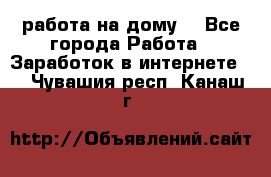 работа на дому  - Все города Работа » Заработок в интернете   . Чувашия респ.,Канаш г.